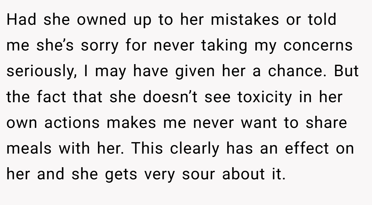 Had she owned up to her mistakes or told me she’s sorry for never taking my concerns seriously, I may have given her a chance. But the fact that she doesn’t see toxicity in her own actions makes me never want to share meals with her. This clearly has an effect on her and she gets very sour about it.