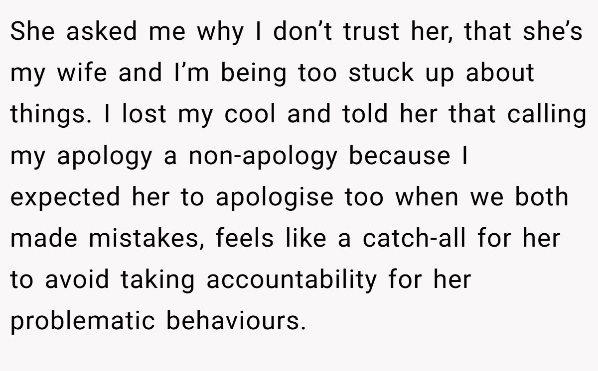 She asked me why I don’t trust her, that she’s my wife and I’m being too stuck up about things. I lost my cool and told her that calling my apology a non-apology because I expected her to apologise too when we both made mistakes, feels like a catch-all for her to avoid taking accountability for her problematic behaviours.