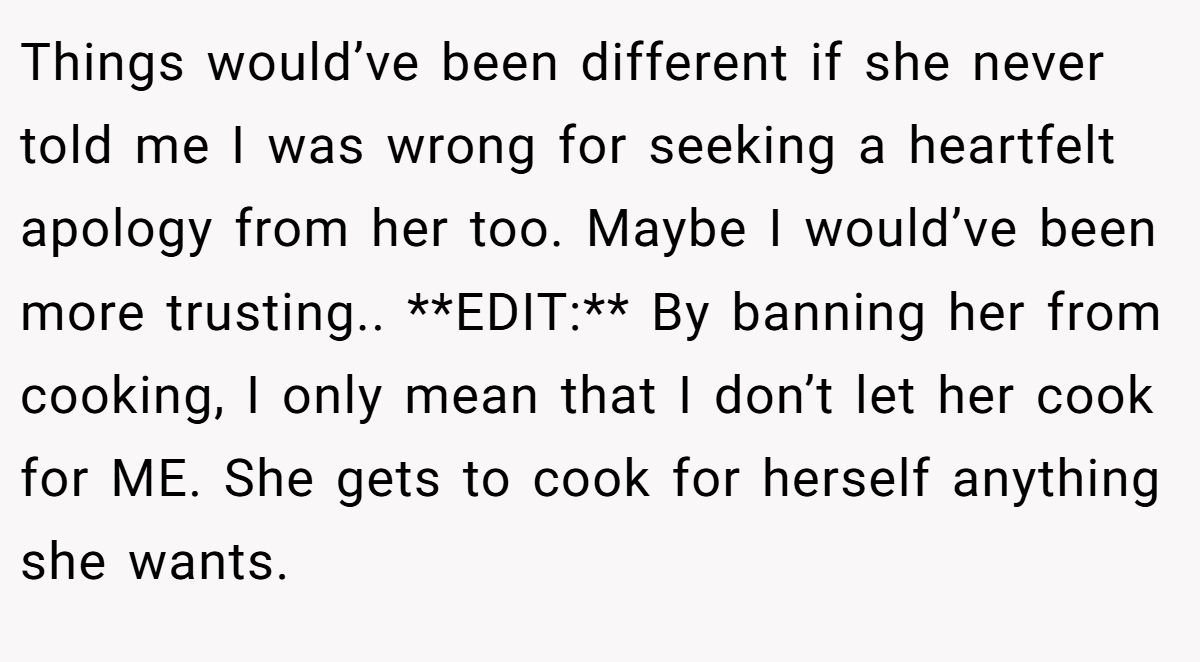 Things would’ve been different if she never told me I was wrong for seeking a heartfelt apology from her too. Maybe I would’ve been more trusting.. **EDIT:** By banning her from cooking, I only mean that I don’t let her cook for ME. She gets to cook for herself anything she wants.