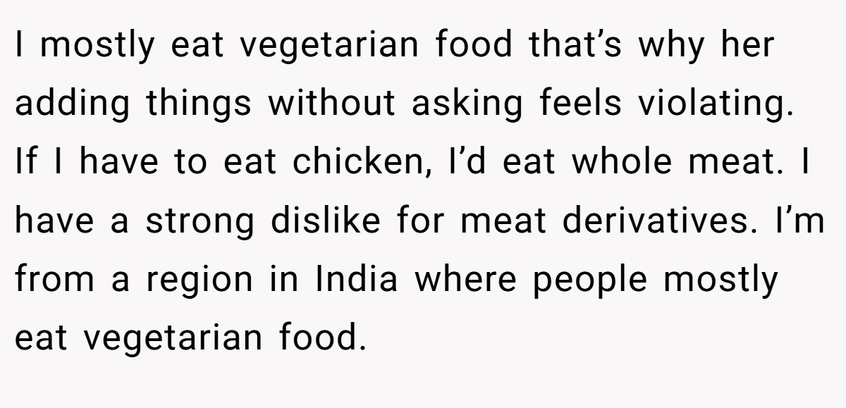 I mostly eat vegetarian food that’s why her adding things without asking feels violating. If I have to eat chicken, I’d eat whole meat. I have a strong dislike for meat derivatives. I’m from a region in India where people mostly eat vegetarian food.