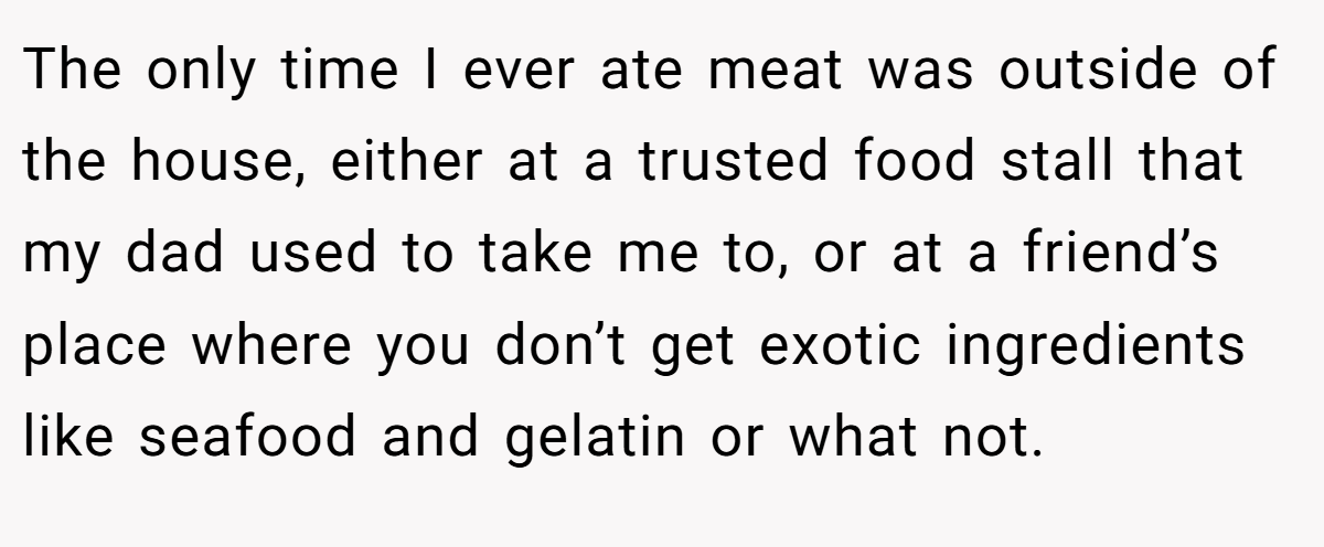 The only time I ever ate meat was outside of the house, either at a trusted food stall that my dad used to take me to, or at a friend’s place where you don’t get exotic ingredients like seafood and gelatin or what not.