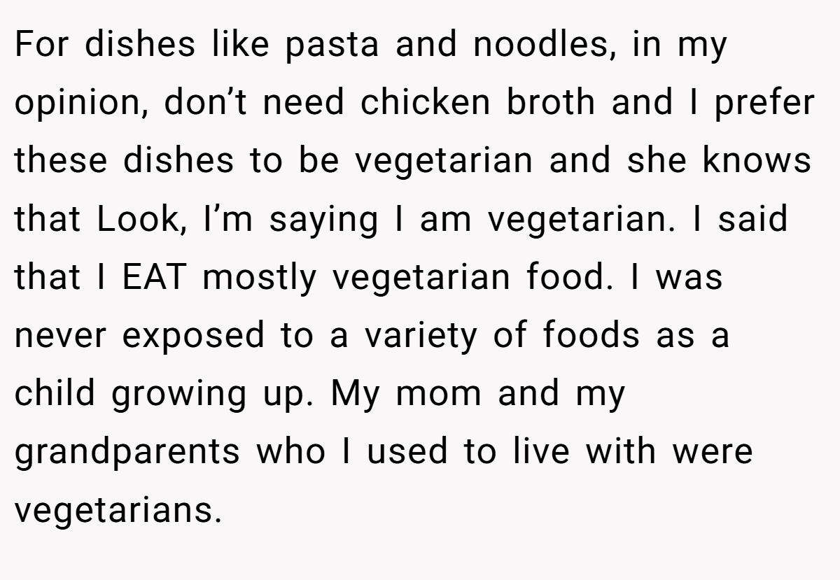 For dishes like pasta and noodles, in my opinion, don’t need chicken broth and I prefer these dishes to be vegetarian and she knows that Look, I’m saying I am vegetarian. I said that I EAT mostly vegetarian food. I was never exposed to a variety of foods as a child growing up. My mom and my grandparents who I used to live with were vegetarians.