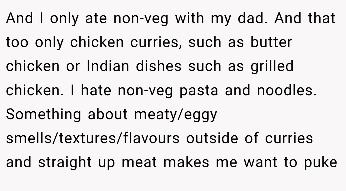 And I only ate non-veg with my dad. And that too only chicken curries, such as butter chicken or Indian dishes such as grilled chicken. I hate non-veg pasta and noodles. Something about meaty/eggy smells/textures/flavours outside of curries and straight up meat makes me want to puke