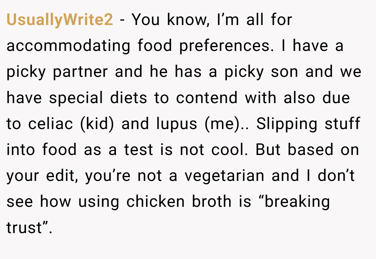 UsuallyWrite2 − You know, I’m all for accommodating food preferences. I have a picky partner and he has a picky son and we have special diets to contend with also due to celiac (kid) and lupus (me).. Slipping stuff into food as a test is not cool. But based on your edit, you’re not a vegetarian and I don’t see how using chicken broth is “breaking trust”.