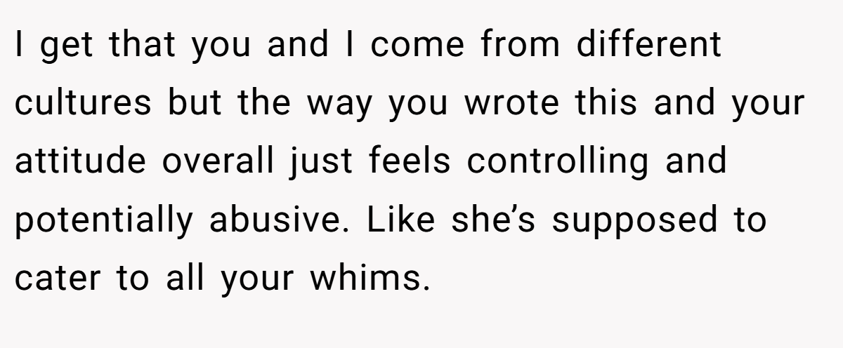 I get that you and I come from different cultures but the way you wrote this and your attitude overall just feels controlling and potentially abusive. Like she’s supposed to cater to all your whims.