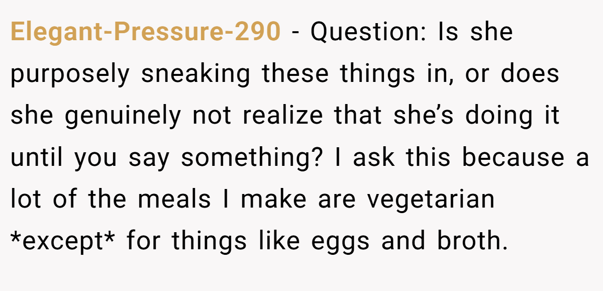 Elegant-Pressure-290 − Question: Is she purposely sneaking these things in, or does she genuinely not realize that she’s doing it until you say something? I ask this because a lot of the meals I make are vegetarian *except* for things like eggs and broth.