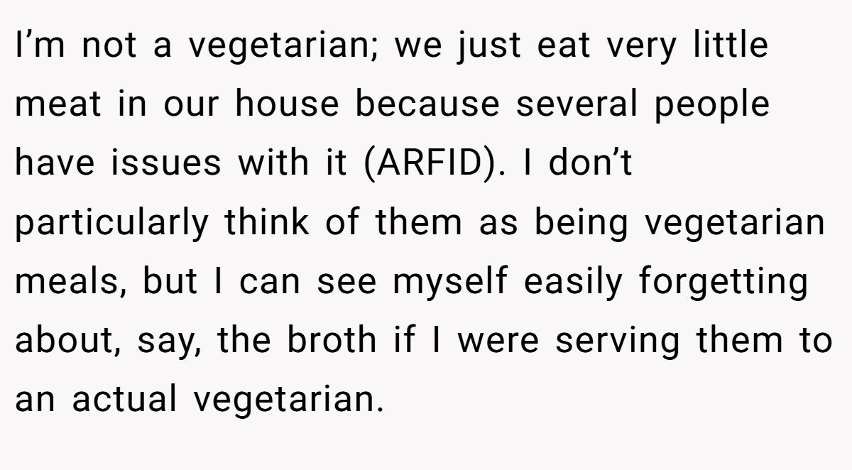 I’m not a vegetarian; we just eat very little meat in our house because several people have issues with it (ARFID). I don’t particularly think of them as being vegetarian meals, but I can see myself easily forgetting about, say, the broth if I were serving them to an actual vegetarian.