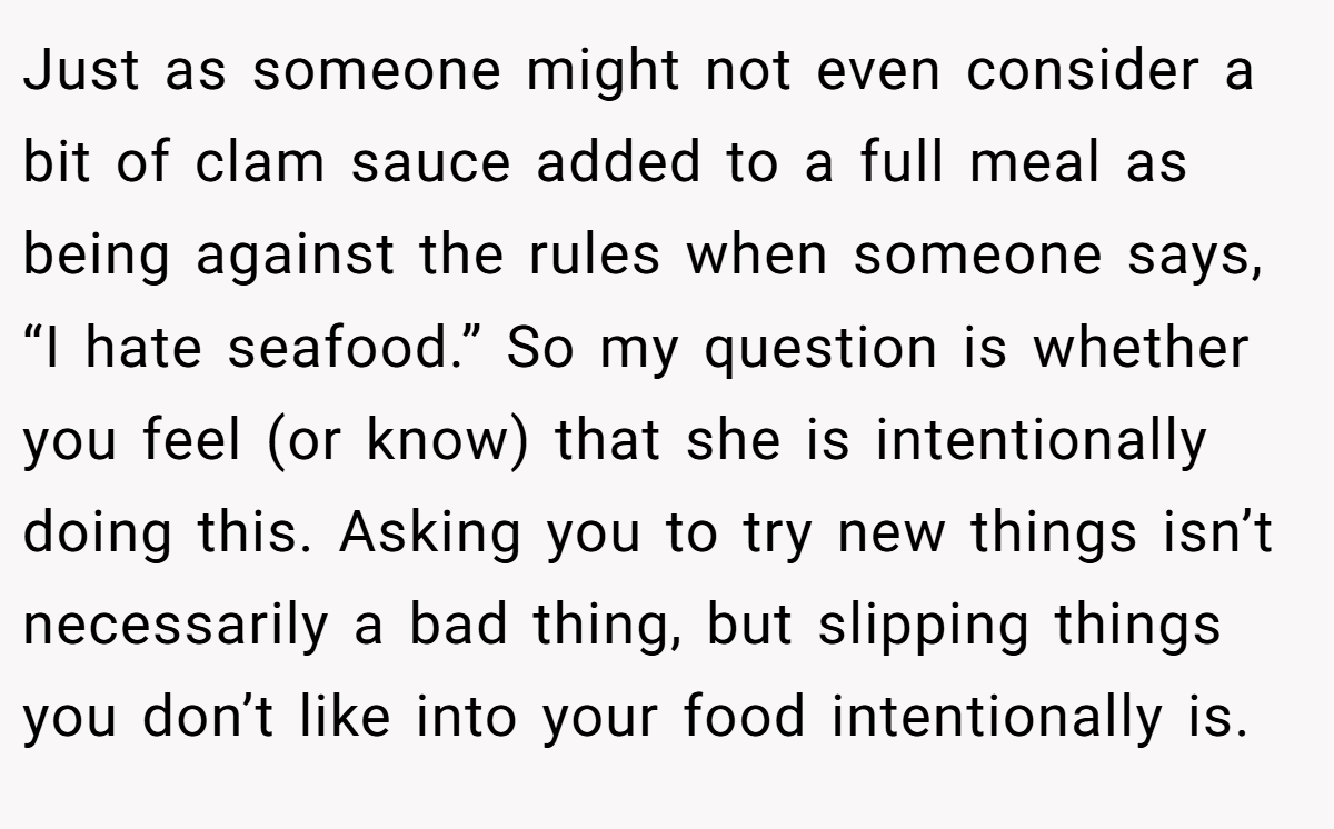 Just as someone might not even consider a bit of clam sauce added to a full meal as being against the rules when someone says, “I hate seafood.” So my question is whether you feel (or know) that she is intentionally doing this. Asking you to try new things isn’t necessarily a bad thing, but slipping things you don’t like into your food intentionally is.