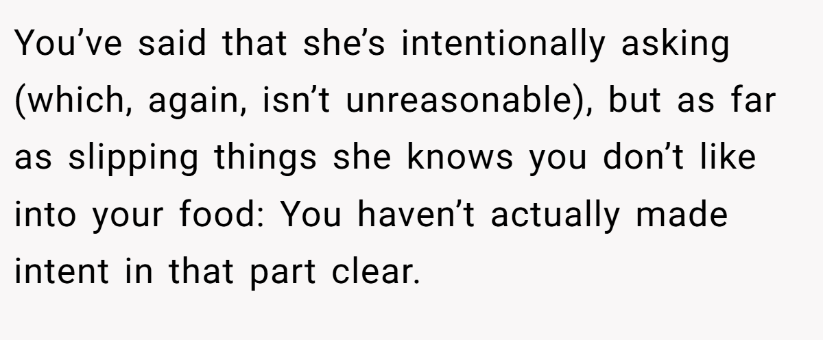 You’ve said that she’s intentionally asking (which, again, isn’t unreasonable), but as far as slipping things she knows you don’t like into your food: You haven’t actually made intent in that part clear.