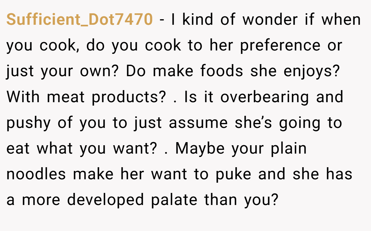 Sufficient_Dot7470 − I kind of wonder if when you cook, do you cook to her preference or just your own? Do make foods she enjoys? With meat products? . Is it overbearing and pushy of you to just assume she’s going to eat what you want? . Maybe your plain noodles make her want to puke and she has a more developed palate than you? 