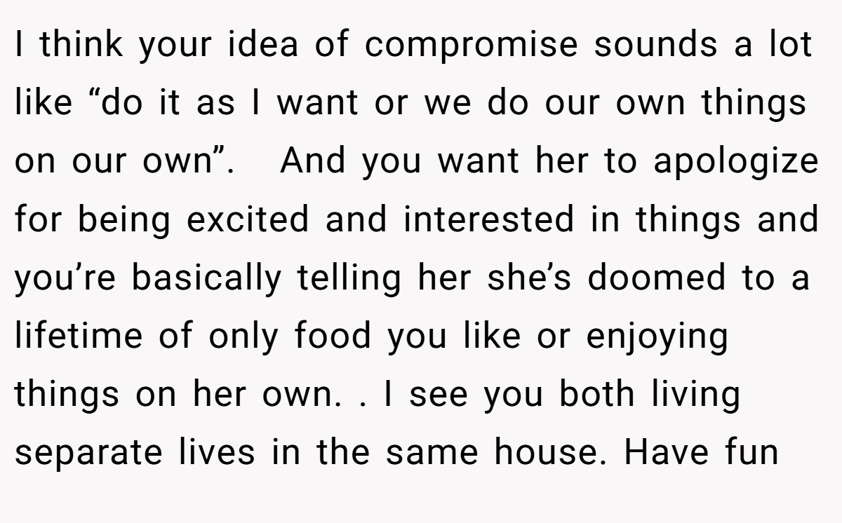 I think your idea of compromise sounds a lot like “do it as I want or we do our own things on our own”.   And you want her to apologize for being excited and interested in things and you’re basically telling her she’s doomed to a lifetime of only food you like or enjoying things on her own. . I see you both living separate lives in the same house. Have fun 