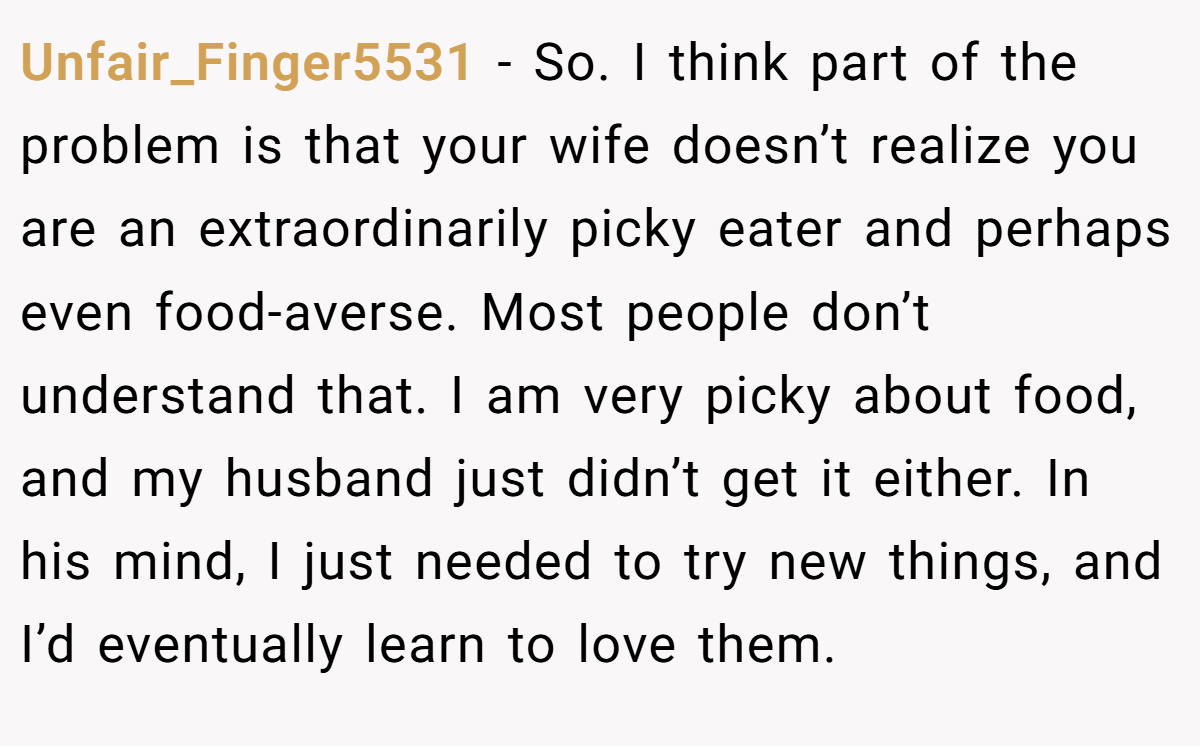 Unfair_Finger5531 − So. I think part of the problem is that your wife doesn’t realize you are an extraordinarily picky eater and perhaps even food-averse. Most people don’t understand that. I am very picky about food, and my husband just didn’t get it either. In his mind, I just needed to try new things, and I’d eventually learn to love them.