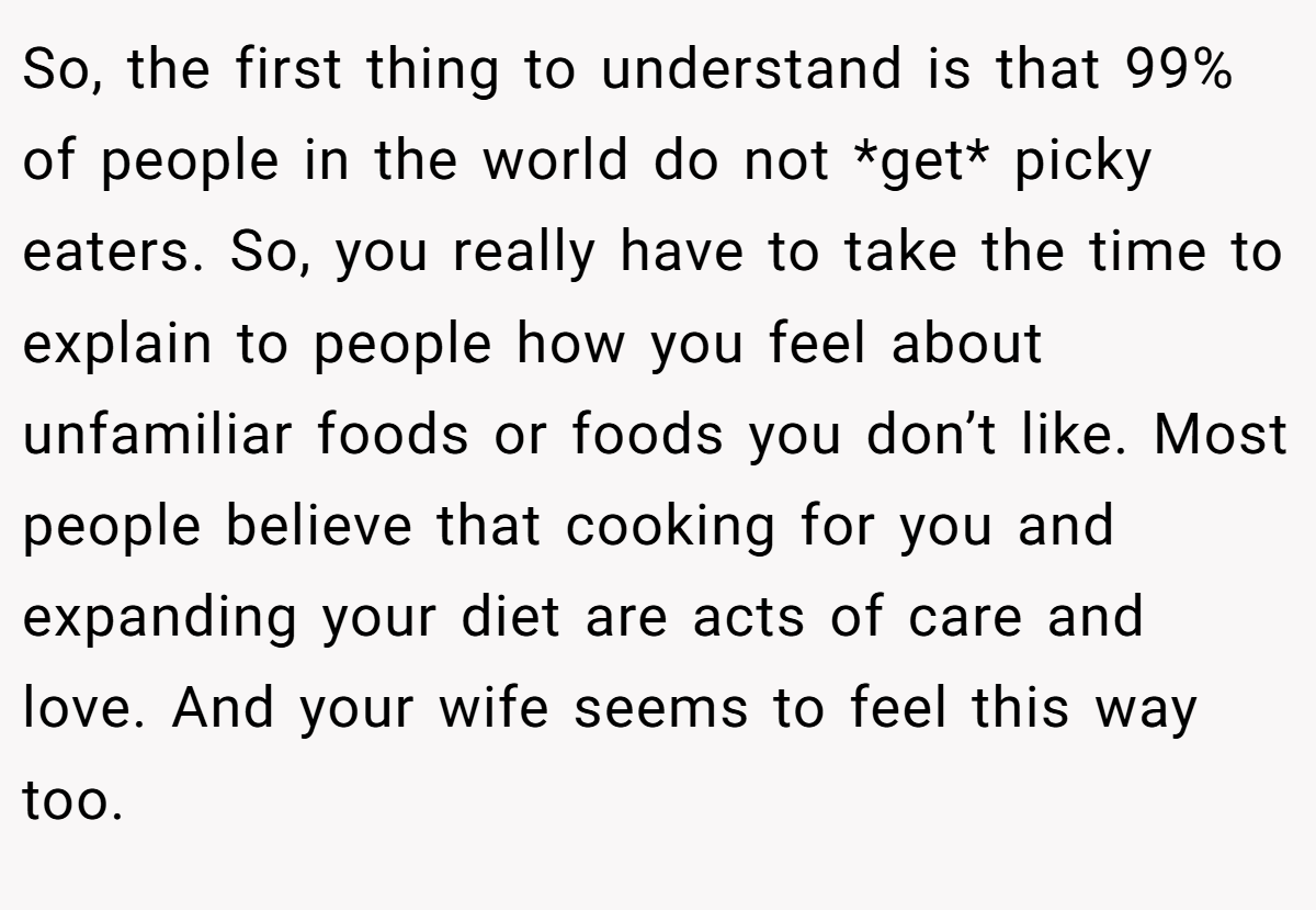 So, the first thing to understand is that 99% of people in the world do not *get* picky eaters. So, you really have to take the time to explain to people how you feel about unfamiliar foods or foods you don’t like. Most people believe that cooking for you and expanding your diet are acts of care and love. And your wife seems to feel this way too.