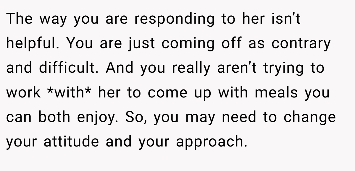 The way you are responding to her isn’t helpful. You are just coming off as contrary and difficult. And you really aren’t trying to work *with* her to come up with meals you can both enjoy. So, you may need to change your attitude and your approach.