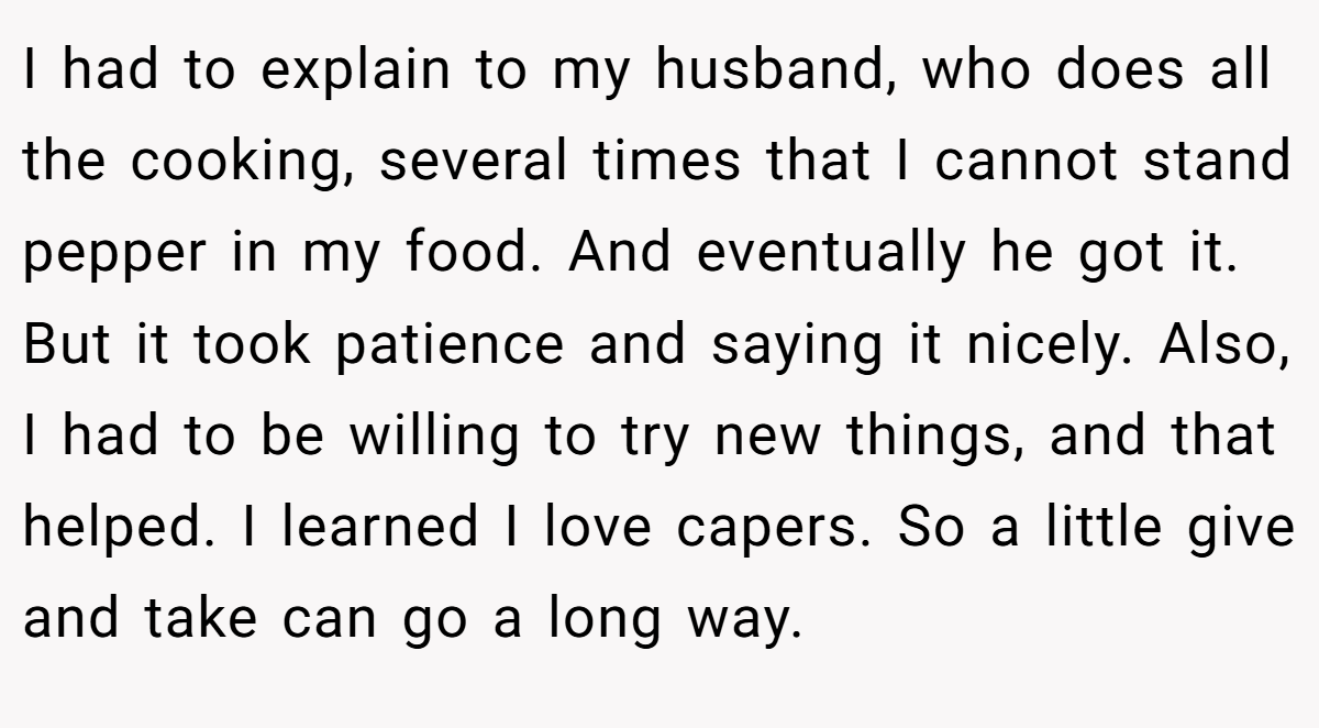 I had to explain to my husband, who does all the cooking, several times that I cannot stand pepper in my food. And eventually he got it. But it took patience and saying it nicely. Also, I had to be willing to try new things, and that helped. I learned I love capers. So a little give and take can go a long way.