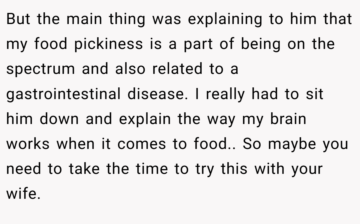 But the main thing was explaining to him that my food pickiness is a part of being on the spectrum and also related to a gastrointestinal disease. I really had to sit him down and explain the way my brain works when it comes to food.. So maybe you need to take the time to try this with your wife.