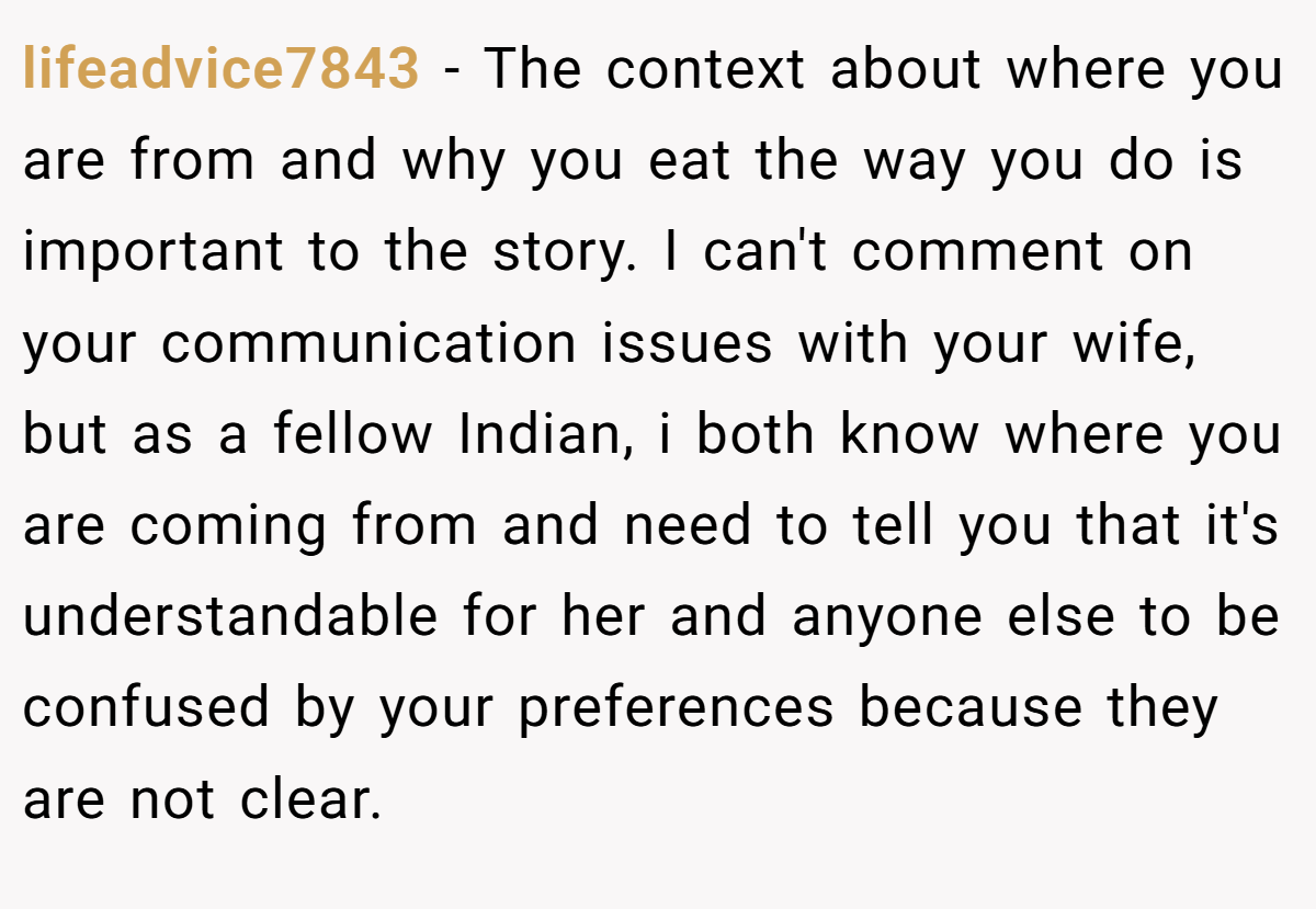 lifeadvice7843 − The context about where you are from and why you eat the way you do is important to the story. I can't comment on your communication issues with your wife, but as a fellow Indian, i both know where you are coming from and need to tell you that it's understandable for her and anyone else to be confused by your preferences because they are not clear.