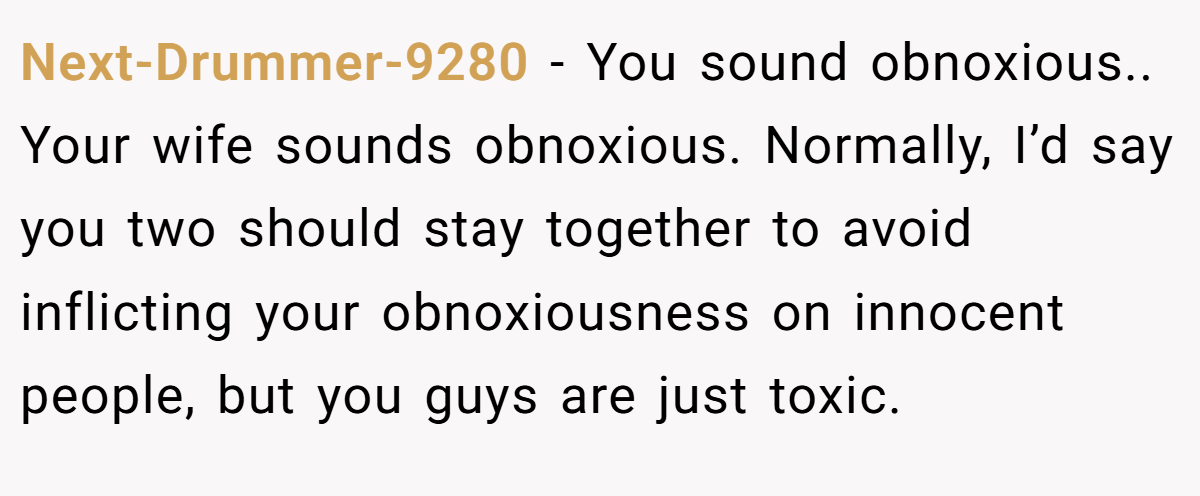 Next-Drummer-9280 − You sound obnoxious.. Your wife sounds obnoxious. Normally, I’d say you two should stay together to avoid inflicting your obnoxiousness on innocent people, but you guys are just toxic.