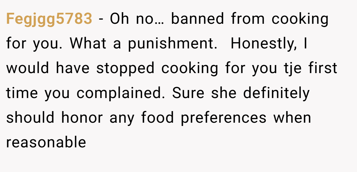 Fegjgg5783 − Oh no… banned from cooking for you. What a punishment.  Honestly, I would have stopped cooking for you tje first time you complained. Sure she definitely should honor any food preferences when reasonable
