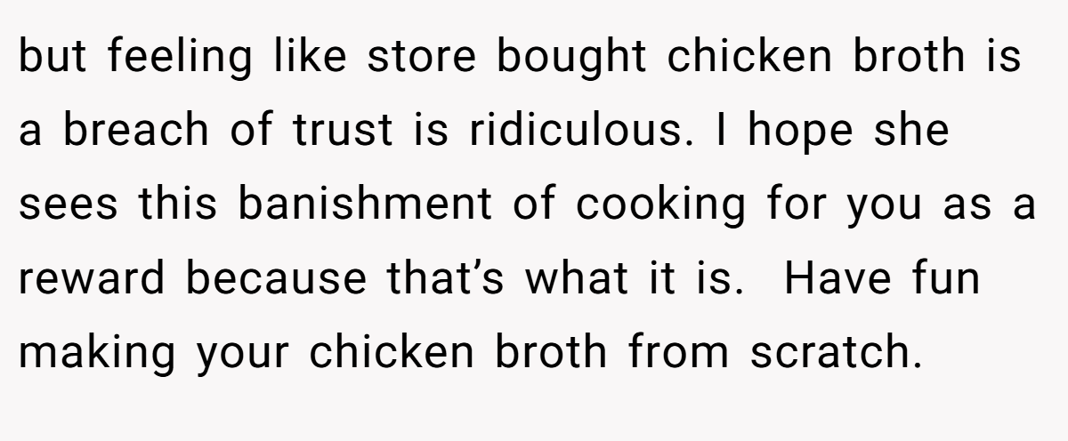 but feeling like store bought chicken broth is a breach of trust is ridiculous. I hope she sees this banishment of cooking for you as a reward because that’s what it is.  Have fun making your chicken broth from scratch. 
