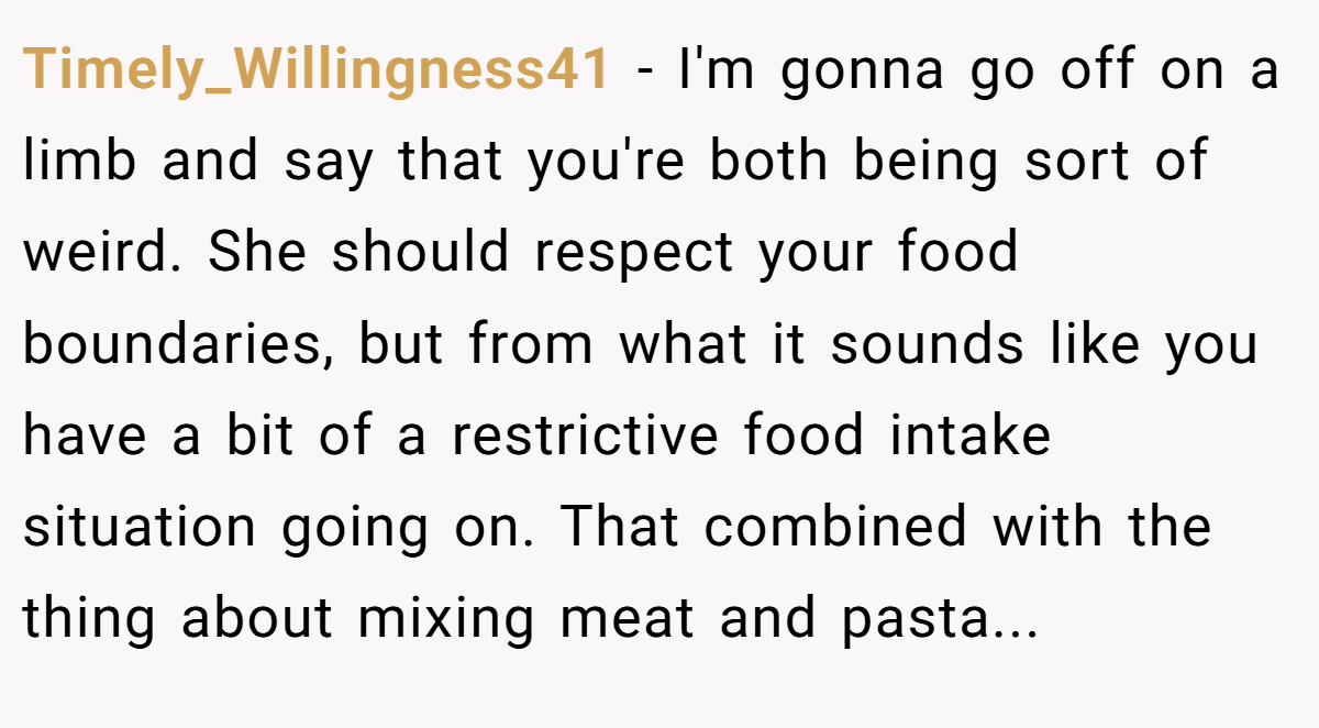 Timely_Willingness41 − I'm gonna go off on a limb and say that you're both being sort of weird. She should respect your food boundaries, but from what it sounds like you have a bit of a restrictive food intake situation going on. That combined with the thing about mixing meat and pasta...