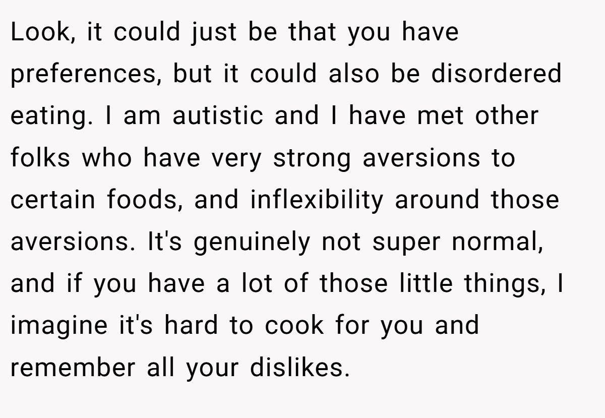Look, it could just be that you have preferences, but it could also be disordered eating. I am autistic and I have met other folks who have very strong aversions to certain foods, and inflexibility around those aversions. It's genuinely not super normal, and if you have a lot of those little things, I imagine it's hard to cook for you and remember all your dislikes.