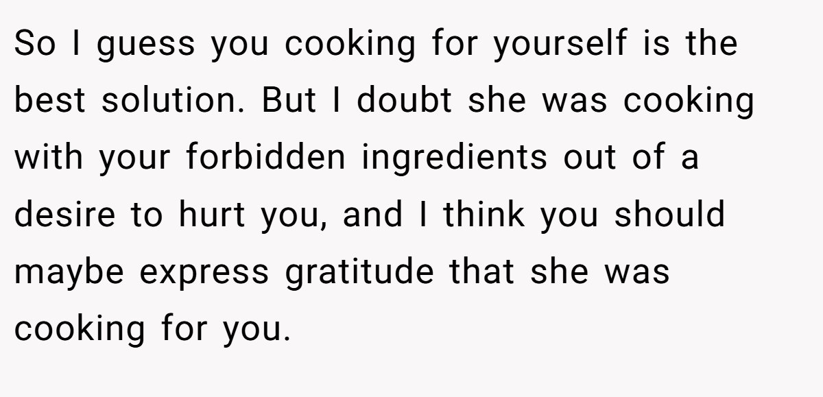 So I guess you cooking for yourself is the best solution. But I doubt she was cooking with your forbidden ingredients out of a desire to hurt you, and I think you should maybe express gratitude that she was cooking for you.