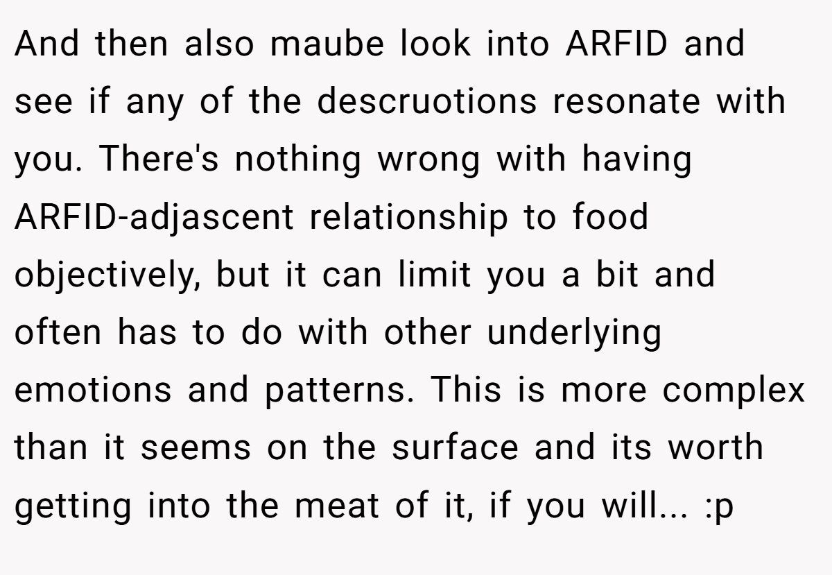 And then also maube look into ARFID and see if any of the descruotions resonate with you. There's nothing wrong with having ARFID-adjascent relationship to food objectively, but it can limit you a bit and often has to do with other underlying emotions and patterns. This is more complex than it seems on the surface and its worth getting into the meat of it, if you will... :p