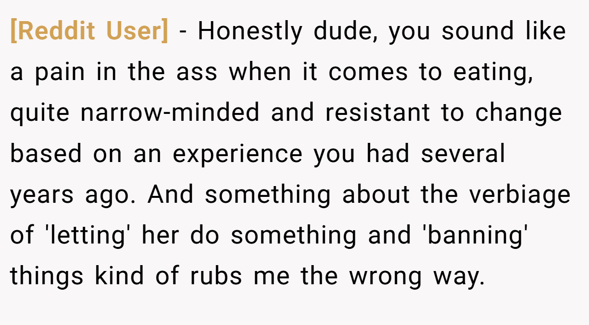 [Reddit User] − Honestly dude, you sound like a pain in the ass when it comes to eating, quite narrow-minded and resistant to change based on an experience you had several years ago. And something about the verbiage of 'letting' her do something and 'banning' things kind of rubs me the wrong way.