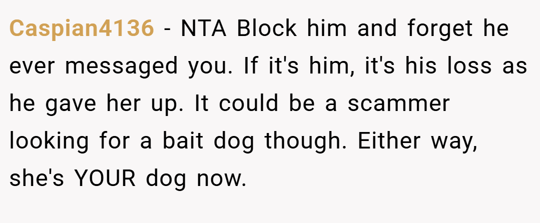 Caspian4136 − NTA Block him and forget he ever messaged you. If it's him, it's his loss as he gave her up. It could be a scammer looking for a bait dog though. Either way, she's YOUR dog now.