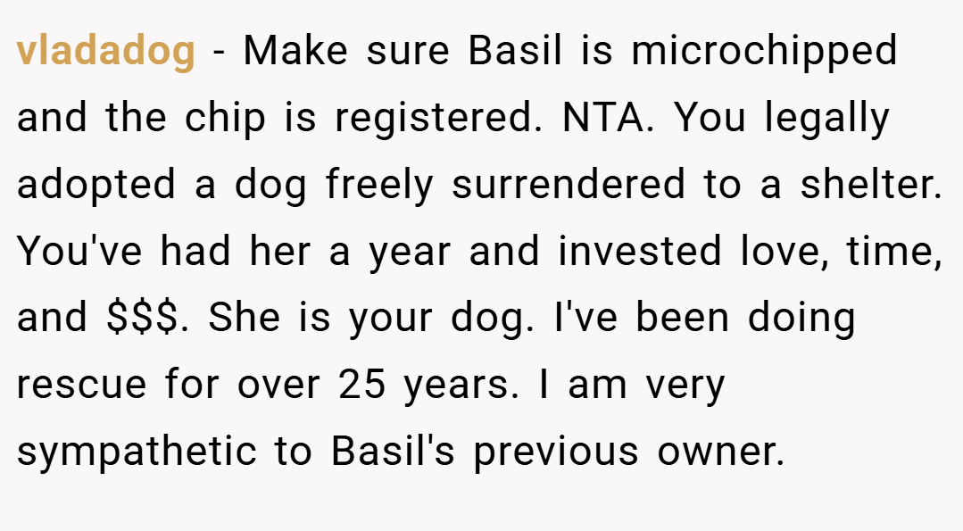 vladadog − Make sure Basil is microchipped and the chip is registered. NTA. You legally adopted a dog freely surrendered to a shelter. You've had her a year and invested love, time, and $$$. She is your dog. I've been doing rescue for over 25 years. I am very sympathetic to Basil's previous owner.