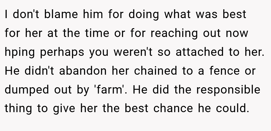 I don't blame him for doing what was best for her at the time or for reaching out now hping perhaps you weren't so attached to her. He didn't abandon her chained to a fence or dumped out by 'farm'. He did the responsible thing to give her the best chance he could.
