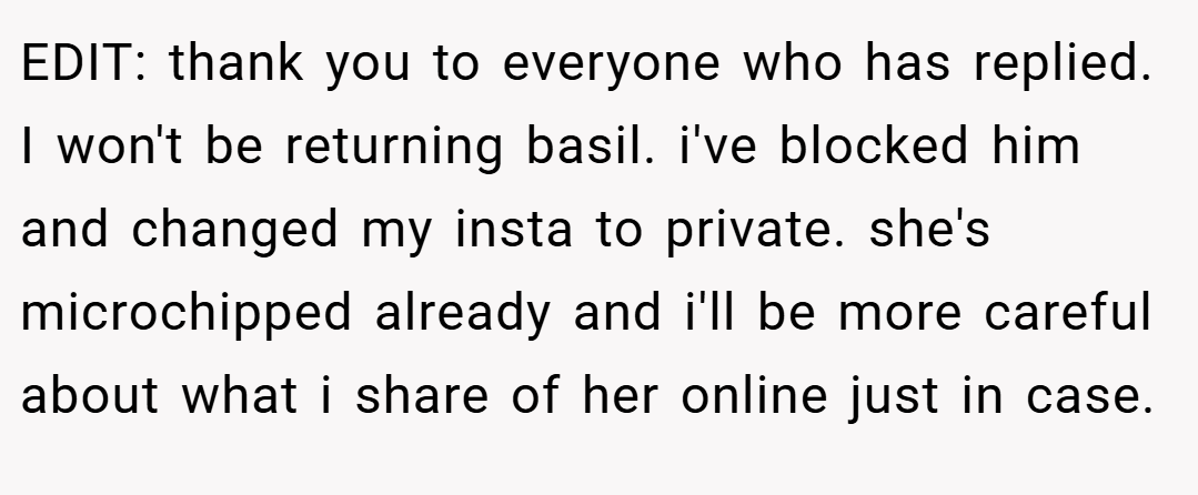 EDIT: thank you to everyone who has replied. I won't be returning basil. i've blocked him and changed my insta to private. she's microchipped already and i'll be more careful about what i share of her online just in case.