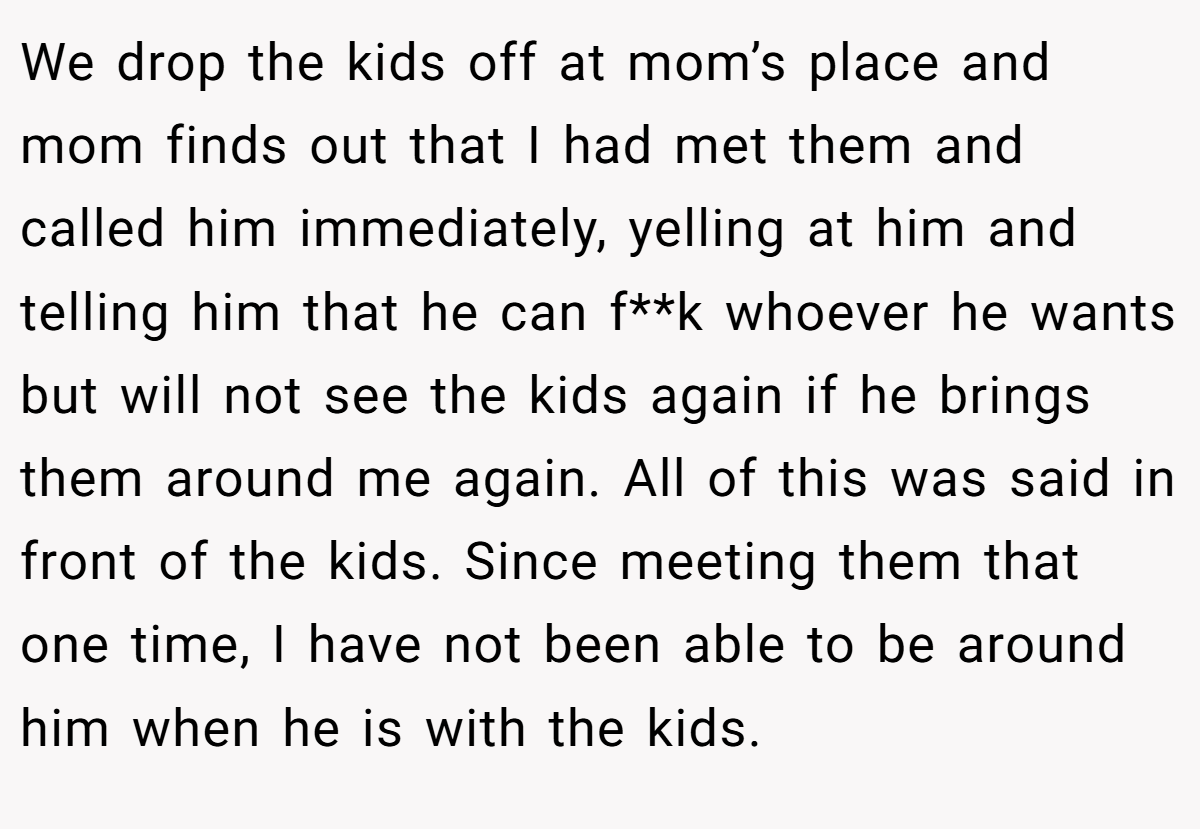 We drop the kids off at mom’s place and mom finds out that I had met them and called him immediately, yelling at him and telling him that he can f**k whoever he wants but will not see the kids again if he brings them around me again. All of this was said in front of the kids. Since meeting them that one time, I have not been able to be around him when he is with the kids.