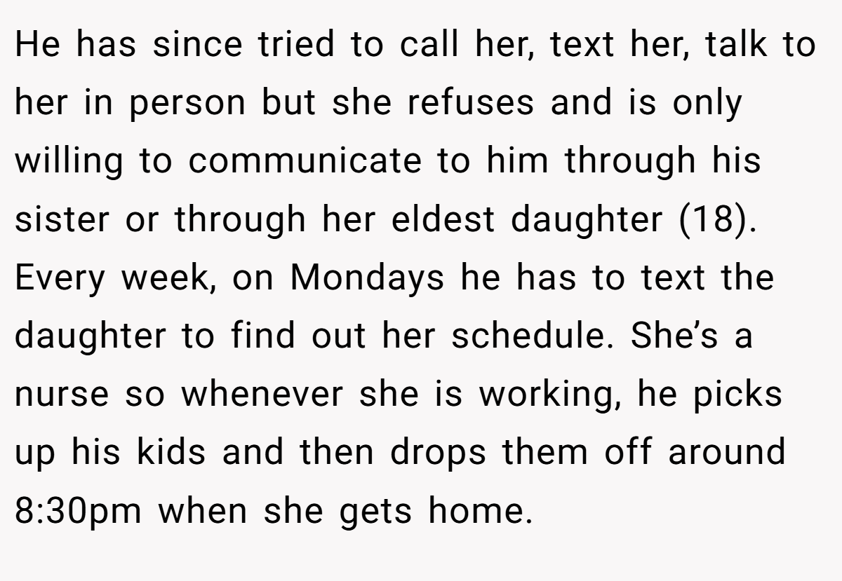 He has since tried to call her, text her, talk to her in person but she refuses and is only willing to communicate to him through his sister or through her eldest daughter (18). Every week, on Mondays he has to text the daughter to find out her schedule. She’s a nurse so whenever she is working, he picks up his kids and then drops them off around 8:30pm when she gets home.