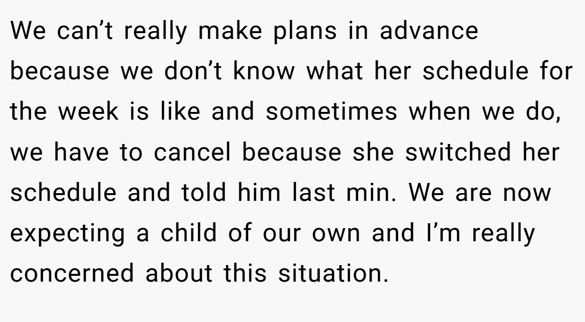 We can’t really make plans in advance because we don’t know what her schedule for the week is like and sometimes when we do, we have to cancel because she switched her schedule and told him last min. We are now expecting a child of our own and I’m really concerned about this situation.