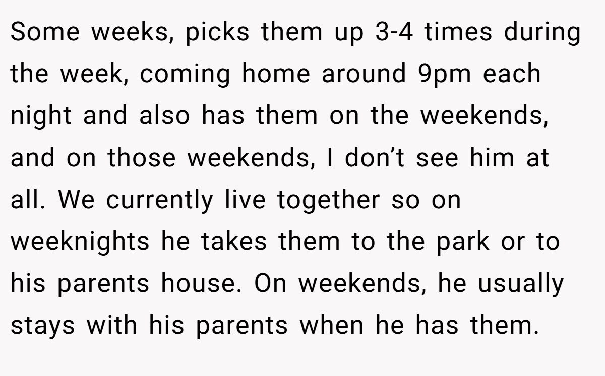 Some weeks, picks them up 3-4 times during the week, coming home around 9pm each night and also has them on the weekends, and on those weekends, I don’t see him at all. We currently live together so on weeknights he takes them to the park or to his parents house. On weekends, he usually stays with his parents when he has them.