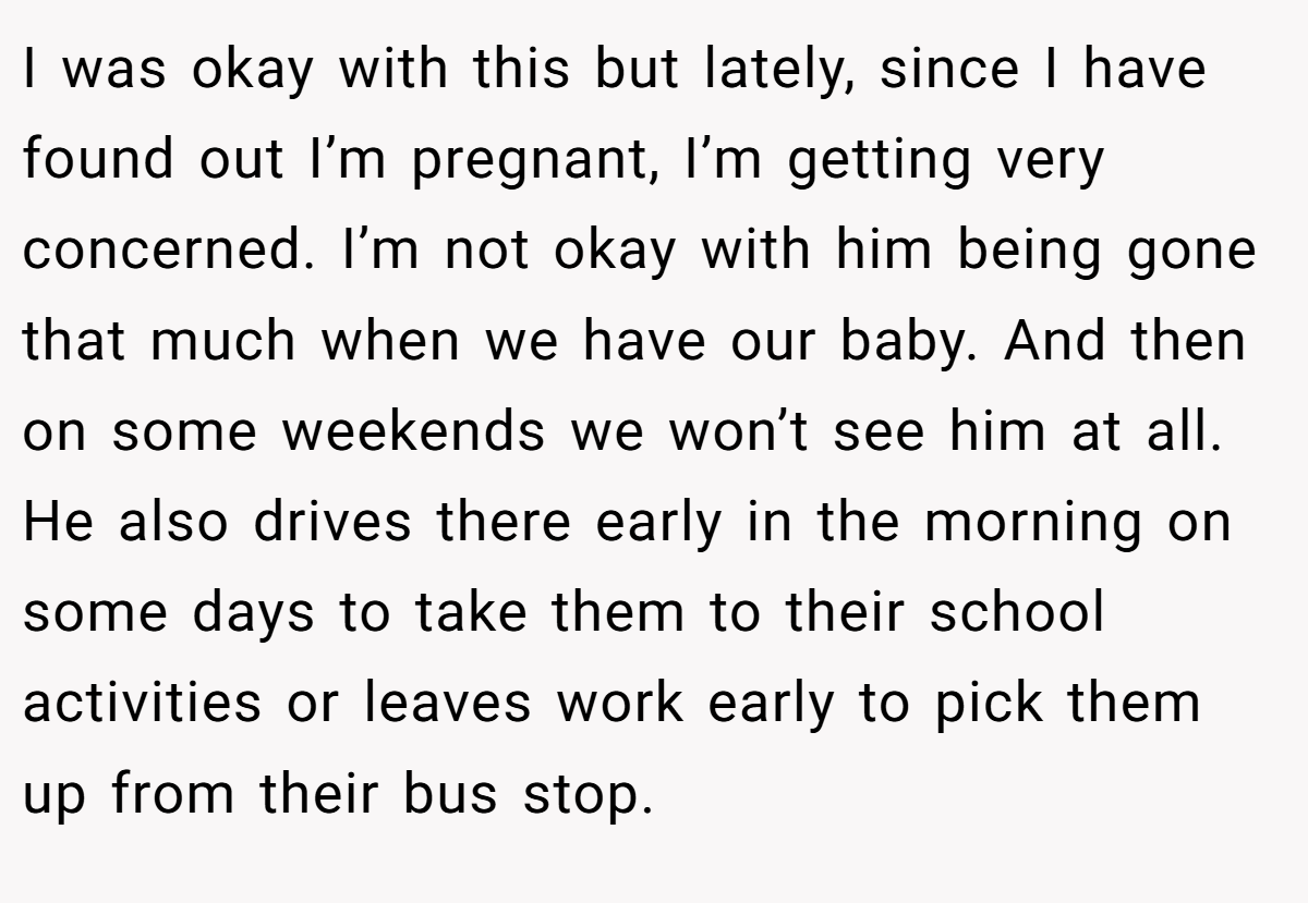 I was okay with this but lately, since I have found out I’m pregnant, I’m getting very concerned. I’m not okay with him being gone that much when we have our baby. And then on some weekends we won’t see him at all. He also drives there early in the morning on some days to take them to their school activities or leaves work early to pick them up from their bus stop.
