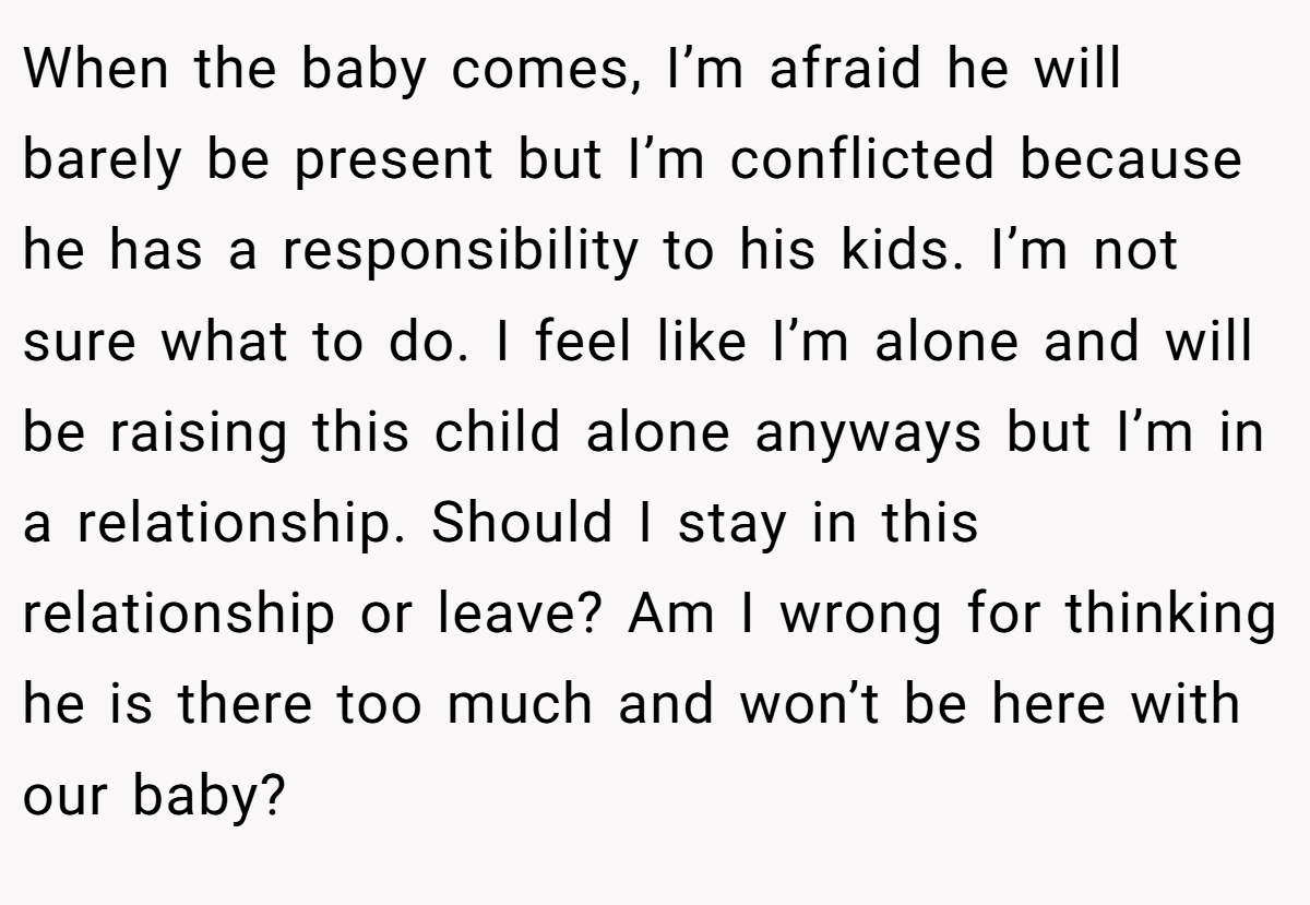 When the baby comes, I’m afraid he will barely be present but I’m conflicted because he has a responsibility to his kids. I’m not sure what to do. I feel like I’m alone and will be raising this child alone anyways but I’m in a relationship. Should I stay in this relationship or leave? Am I wrong for thinking he is there too much and won’t be here with our baby?