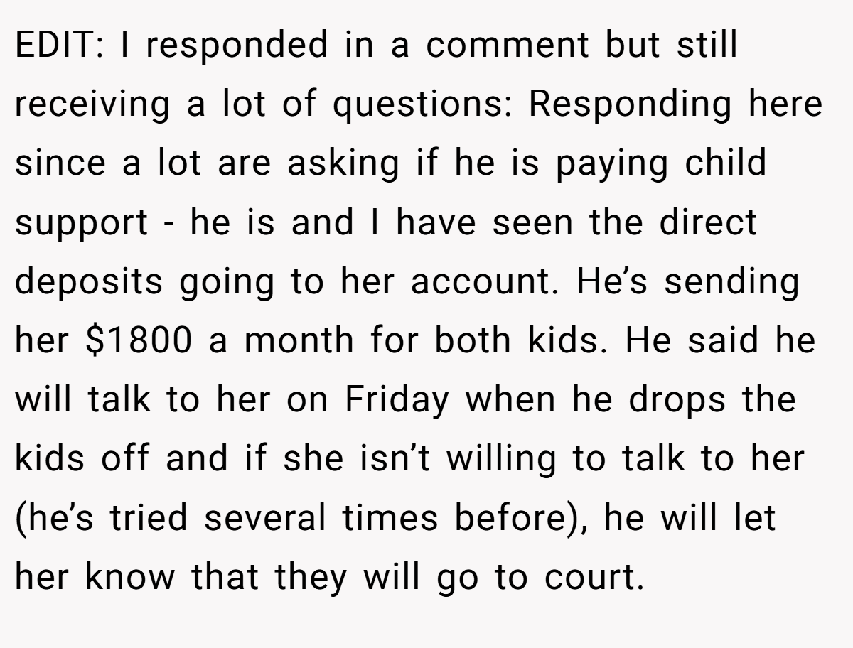 EDIT: I responded in a comment but still receiving a lot of questions: Responding here since a lot are asking if he is paying child support - he is and I have seen the direct deposits going to her account. He’s sending her $1800 a month for both kids. He said he will talk to her on Friday when he drops the kids off and if she isn’t willing to talk to her (he’s tried several times before), he will let her know that they will go to court.