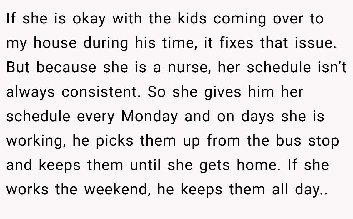 If she is okay with the kids coming over to my house during his time, it fixes that issue. But because she is a nurse, her schedule isn’t always consistent. So she gives him her schedule every Monday and on days she is working, he picks them up from the bus stop and keeps them until she gets home. If she works the weekend, he keeps them all day..