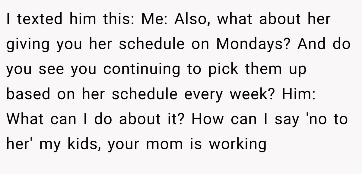 I texted him this: Me: Also, what about her giving you her schedule on Mondays? And do you see you continuing to pick them up based on her schedule every week? Him: What can I do about it? How can I say 'no to her' my kids, your mom is working