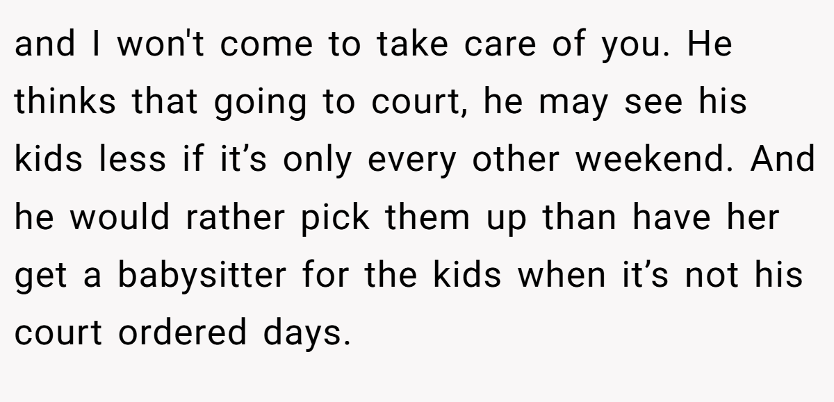 and I won't come to take care of you. He thinks that going to court, he may see his kids less if it’s only every other weekend. And he would rather pick them up than have her get a babysitter for the kids when it’s not his court ordered days.