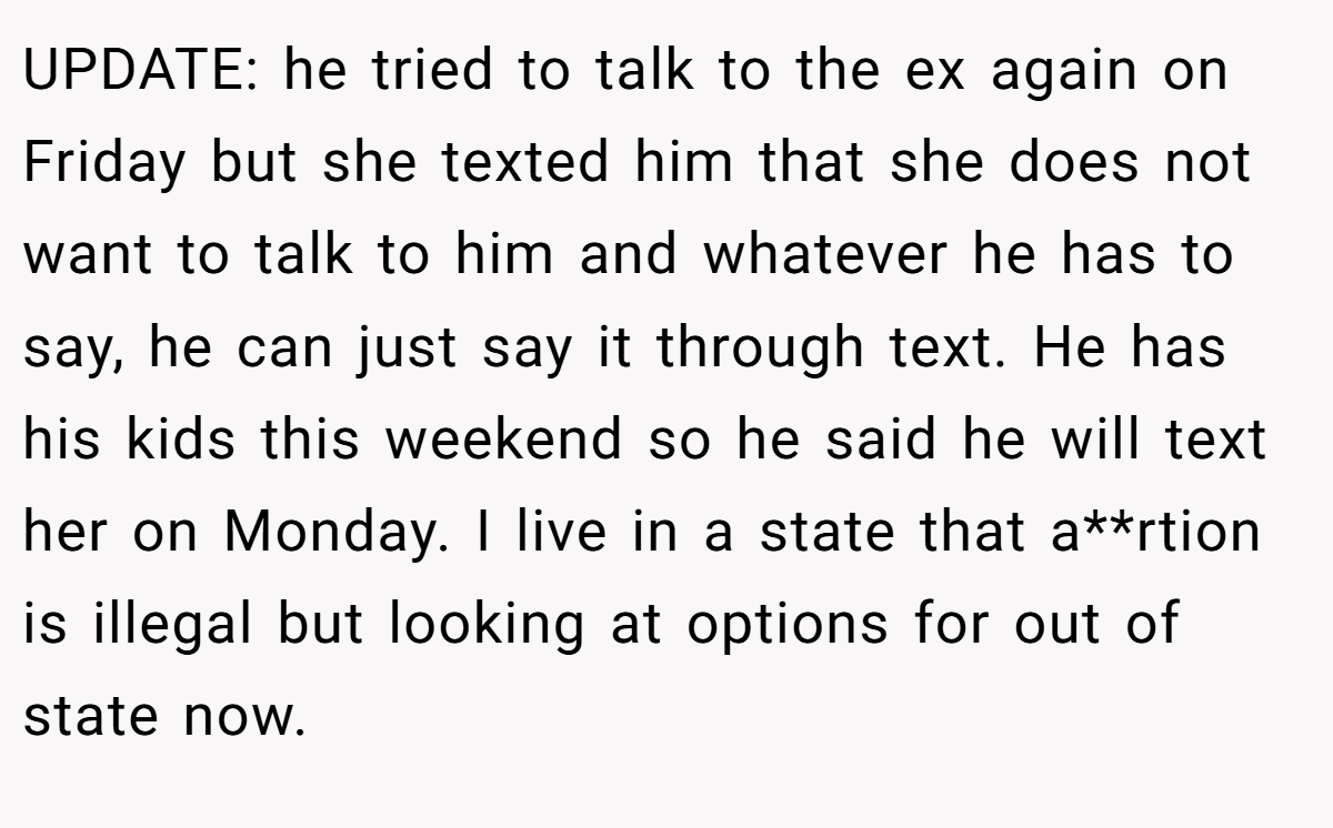 UPDATE: he tried to talk to the ex again on Friday but she texted him that she does not want to talk to him and whatever he has to say, he can just say it through text. He has his kids this weekend so he said he will text her on Monday. I live in a state that a**rtion is illegal but looking at options for out of state now.