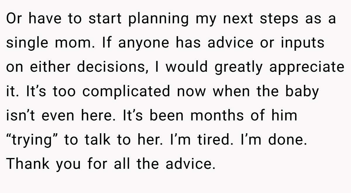 Or have to start planning my next steps as a single mom. If anyone has advice or inputs on either decisions, I would greatly appreciate it. It’s too complicated now when the baby isn’t even here. It’s been months of him “trying” to talk to her. I’m tired. I’m done. Thank you for all the advice.