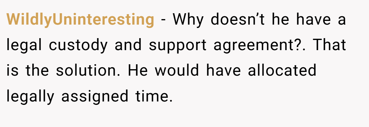 WildlyUninteresting − Why doesn’t he have a legal custody and support agreement?. That is the solution. He would have allocated legally assigned time.