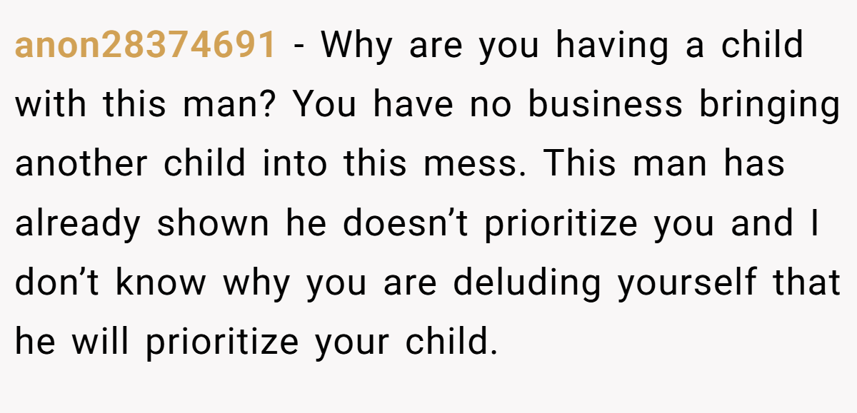 anon28374691 − Why are you having a child with this man? You have no business bringing another child into this mess. This man has already shown he doesn’t prioritize you and I don’t know why you are deluding yourself that he will prioritize your child.