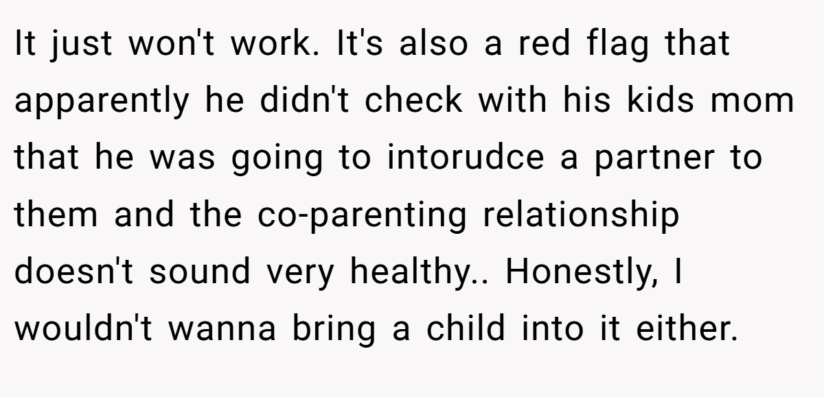 It just won't work. It's also a red flag that apparently he didn't check with his kids mom that he was going to intorudce a partner to them and the co-parenting relationship doesn't sound very healthy.. Honestly, I wouldn't wanna bring a child into it either.