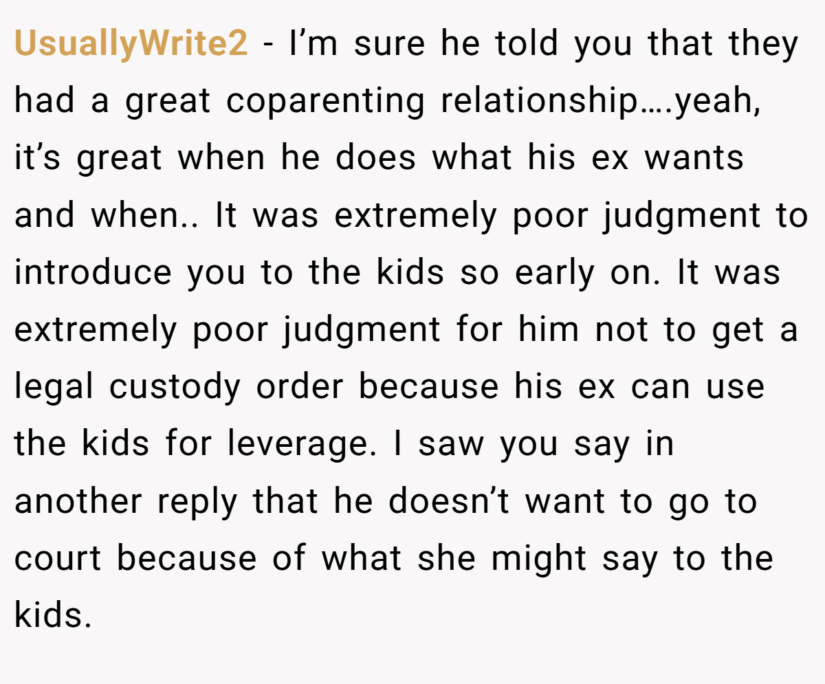 UsuallyWrite2 − I’m sure he told you that they had a great coparenting relationship….yeah, it’s great when he does what his ex wants and when.. It was extremely poor judgment to introduce you to the kids so early on. It was extremely poor judgment for him not to get a legal custody order because his ex can use the kids for leverage. I saw you say in another reply that he doesn’t want to go to court because of what she might say to the kids.