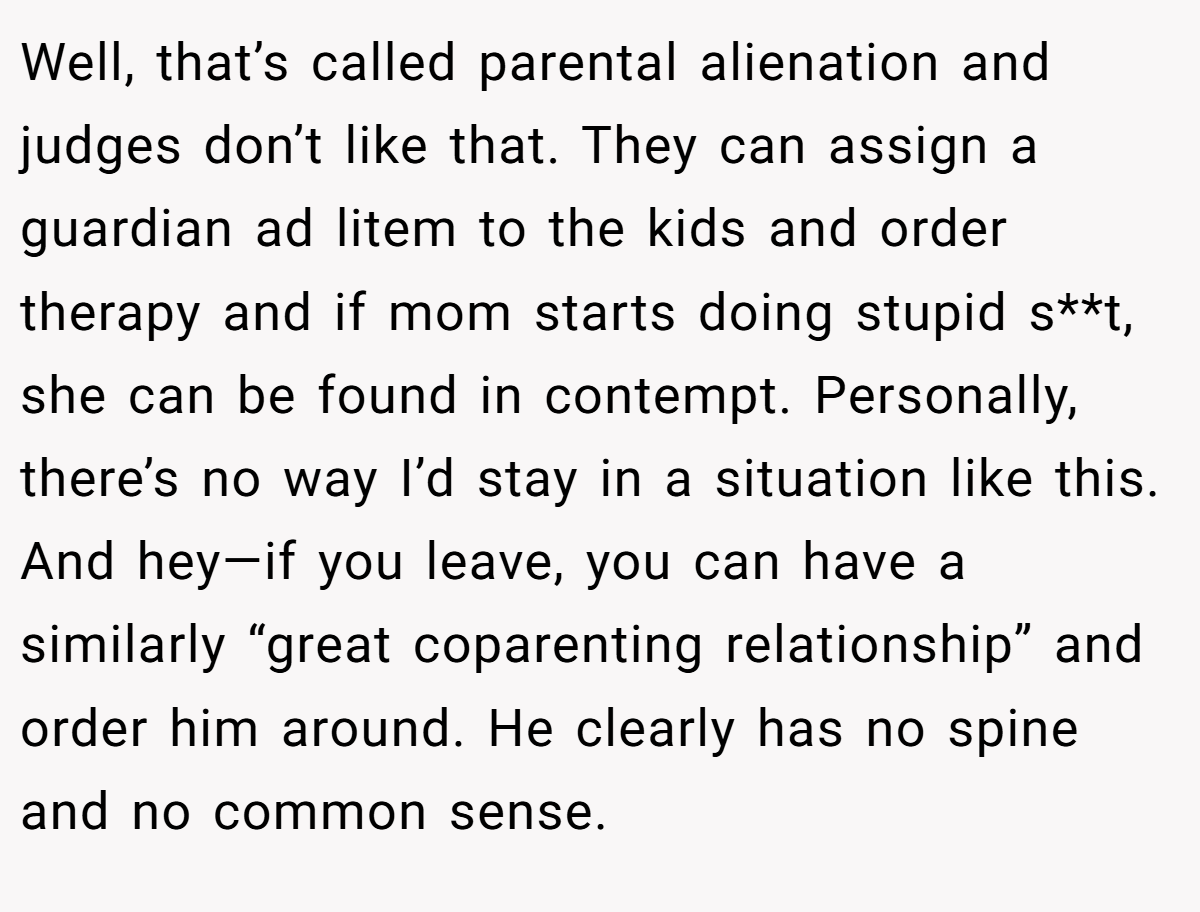 Well, that’s called parental alienation and judges don’t like that. They can assign a guardian ad litem to the kids and order therapy and if mom starts doing stupid s**t, she can be found in contempt. Personally, there’s no way I’d stay in a situation like this. And hey—if you leave, you can have a similarly “great coparenting relationship” and order him around. He clearly has no spine and no common sense.